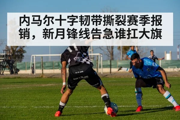 内马尔十字韧带撕裂赛季报销，新月锋线告急谁扛大旗